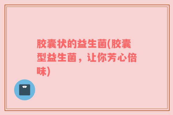 胶囊状的益生菌(胶囊型益生菌，让你芳心倍味)