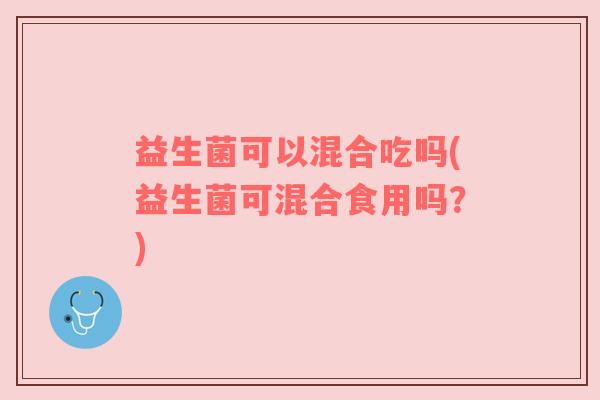 益生菌可以混合吃吗(益生菌可混合食用吗？)