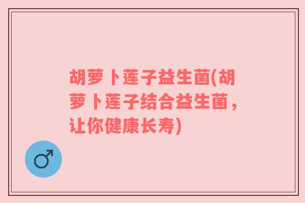 胡萝卜莲子益生菌(胡萝卜莲子结合益生菌,让你健康长寿) 胡萝卜莲子益生菌(胡萝卜莲子结合益生菌,让你健康长寿)