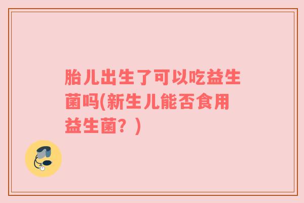 胎儿出生了可以吃益生菌吗(新生儿能否食用益生菌？)