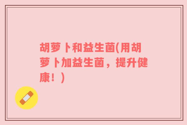 胡萝卜和益生菌(用胡萝卜加益生菌,提升健康!) 胡萝卜和益生菌(用胡萝卜加益生菌,提升健康!)
