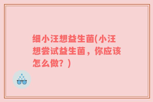 细小汪想益生菌(小汪想尝试益生菌，你应该怎么做？)
