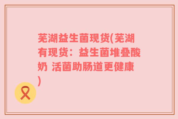 芜湖益生菌现货(芜湖有现货：益生菌堆叠酸奶 活菌助肠道更健康)