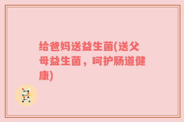 给爸妈送益生菌(送父母益生菌，呵护肠道健康)