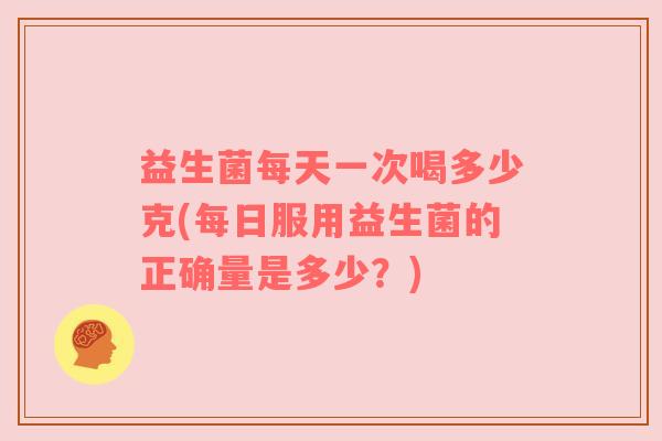益生菌每天一次喝多少克(每日服用益生菌的正确量是多少？)