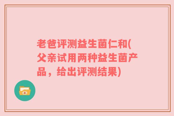 老爸评测益生菌仁和(父亲试用两种益生菌产品，给出评测结果)