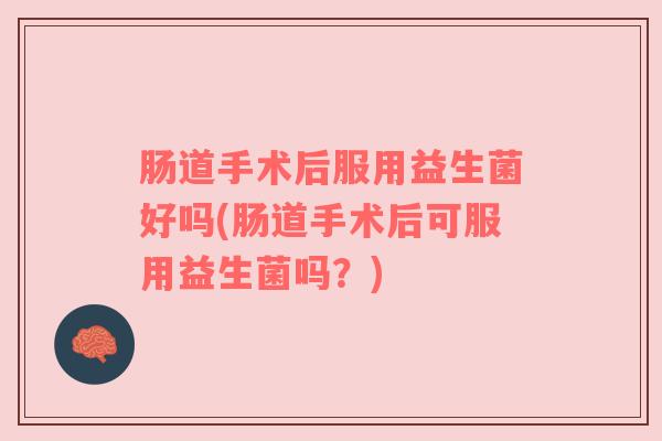 肠道手术后服用益生菌好吗(肠道手术后可服用益生菌吗？)