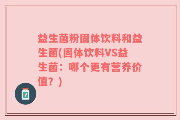 益生菌粉固体饮料和益生菌(固体饮料VS益生菌:哪个更有营养价值?) 益生菌粉固体饮料和益生菌(固体饮料VS益生菌:哪个更有营养价值?)