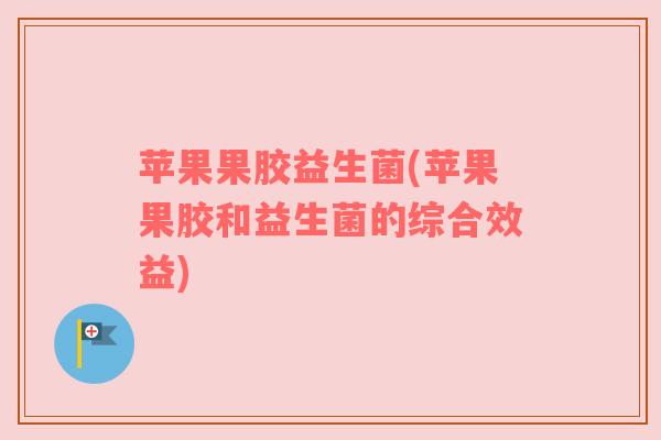 苹果果胶益生菌(苹果果胶和益生菌的综合效益) 苹果果胶益生菌(苹果果胶和益生菌的综合效益)