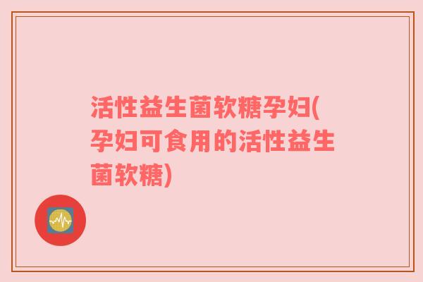 活性益生菌软糖孕妇(孕妇可食用的活性益生菌软糖)