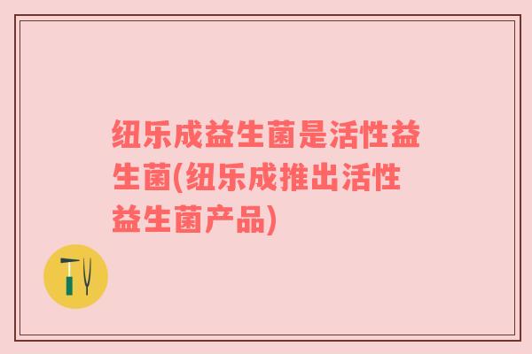 纽乐成益生菌是活性益生菌(纽乐成推出活性益生菌产品)