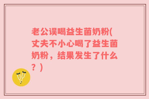 老公误喝益生菌奶粉(丈夫不小心喝了益生菌奶粉,结果发生了什么?) 老公误喝益生菌奶粉(丈夫不小心喝了益生菌奶粉,结果发生了什么?)