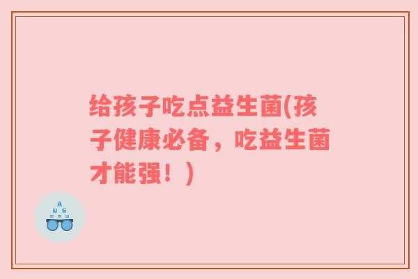 给孩子吃点益生菌(孩子健康必备,吃益生菌才能强!) 给孩子吃点益生菌(孩子健康必备,吃益生菌才能强!)