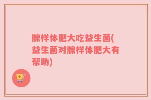 腺样体肥大吃益生菌(益生菌对腺样体肥大有帮助)