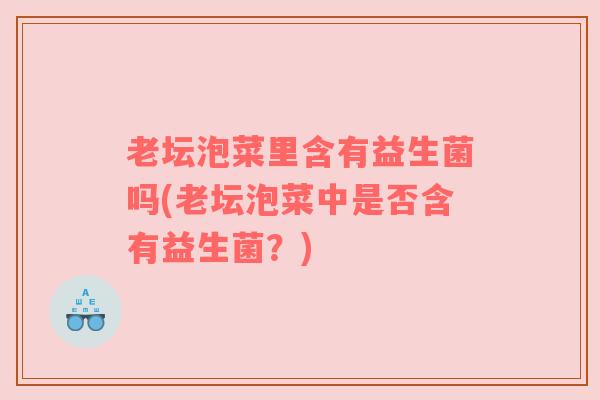 老坛泡菜里含有益生菌吗(老坛泡菜中是否含有益生菌？)