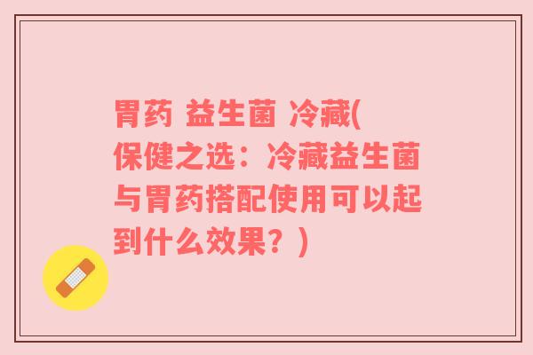 胃药 益生菌 冷藏(保健之选：冷藏益生菌与胃药搭配使用可以起到什么效果？)
