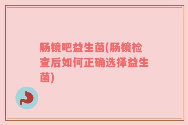肠镜吧益生菌(肠镜检查后如何正确选择益生菌)