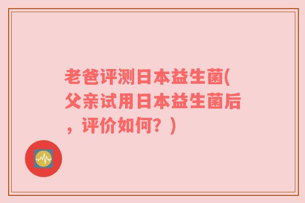 老爸评测日本益生菌(父亲试用日本益生菌后，评价如何？)