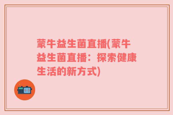 蒙牛益生菌直播(蒙牛益生菌直播：探索健康生活的新方式)
