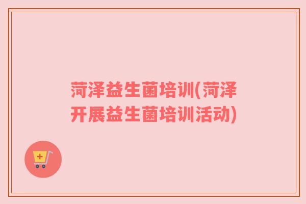 菏泽益生菌培训(菏泽开展益生菌培训活动) 菏泽益生菌培训(菏泽开展益生菌培训活动)