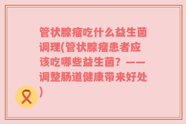 管状腺瘤吃什么益生菌调理(管状腺瘤患者应该吃哪些益生菌？——调整肠道健康带来好处)