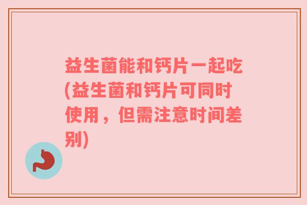 益生菌能和钙片一起吃(益生菌和钙片可同时使用，但需注意时间差别)