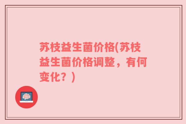 苏枝益生菌价格(苏枝益生菌价格调整,有何变化?) 苏枝益生菌价格(苏枝益生菌价格调整,有何变化?)