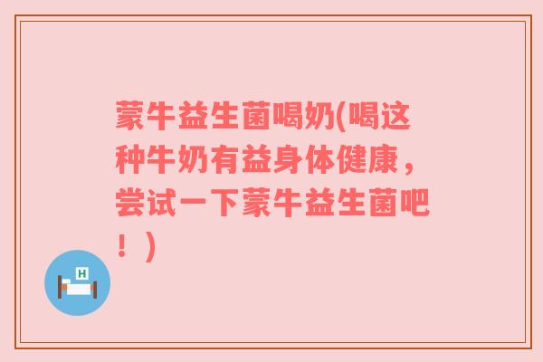 蒙牛益生菌喝奶(喝这种牛奶有益身体健康，尝试一下蒙牛益生菌吧！)