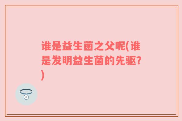 谁是益生菌之父呢(谁是发明益生菌的先驱？)