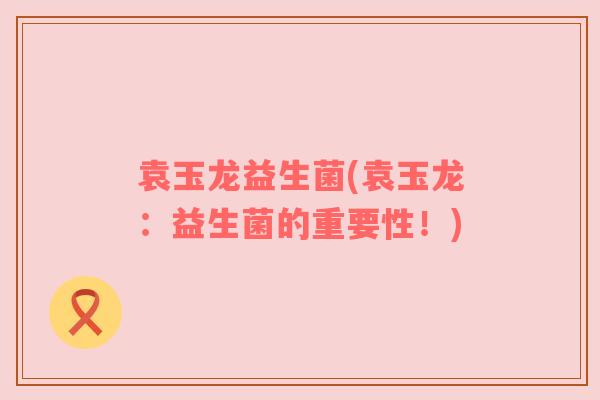 袁玉龙益生菌(袁玉龙：益生菌的重要性！)