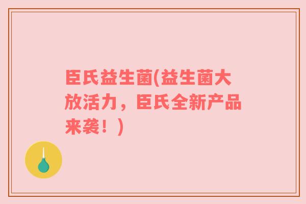 臣氏益生菌(益生菌大放活力，臣氏全新产品来袭！)