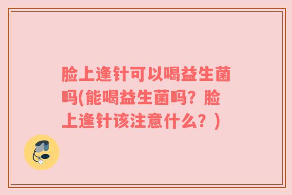 脸上逢针可以喝益生菌吗(能喝益生菌吗？脸上逢针该注意什么？)