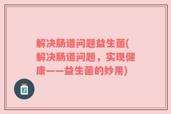 解决肠道问题益生菌(解决肠道问题，实现健康——益生菌的妙用)