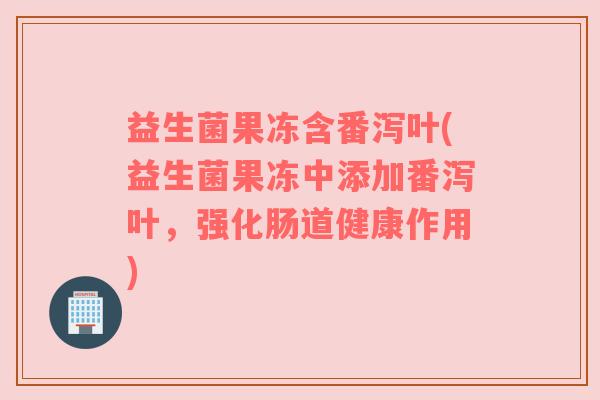 益生菌果冻含番泻叶(益生菌果冻中添加番泻叶,强化肠道健康作用) 益生菌果冻含番泻叶(益生菌果冻中添加番泻叶,强化肠道健康作用)