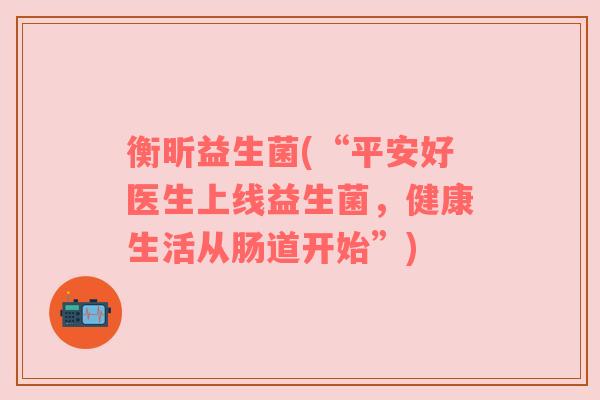 衡昕益生菌(“平安好医生上线益生菌,健康生活从肠道开始”) 衡昕益生菌(“平安好医生上线益生菌,健康生活从肠道开始”)