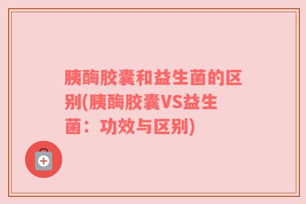 胰酶胶囊和益生菌的区别(胰酶胶囊VS益生菌:功效与区别) 胰酶胶囊和益生菌的区别(胰酶胶囊VS益生菌:功效与区别)