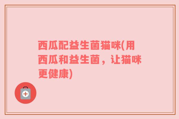 西瓜配益生菌猫咪(用西瓜和益生菌,让猫咪更健康) 西瓜配益生菌猫咪(用西瓜和益生菌,让猫咪更健康)