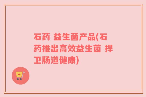 石药 益生菌产品(石药推出高效益生菌 捍卫肠道健康) 石药 益生菌产品(石药推出高效益生菌 捍卫肠道健康)