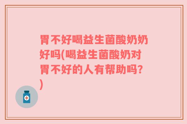 胃不好喝益生菌酸奶奶好吗(喝益生菌酸奶对胃不好的人有帮助吗？)