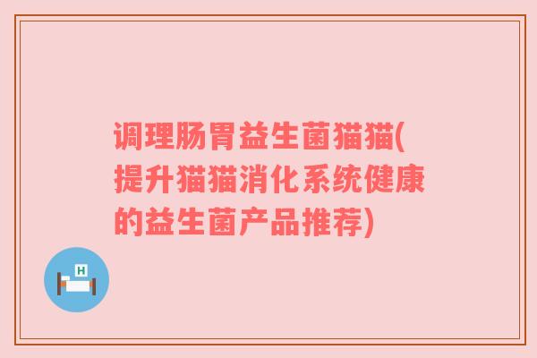 调理肠胃益生菌猫猫(提升猫猫消化系统健康的益生菌产品推荐)