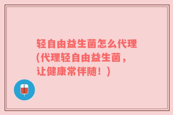 轻自由益生菌怎么代理(代理轻自由益生菌，让健康常伴随！)