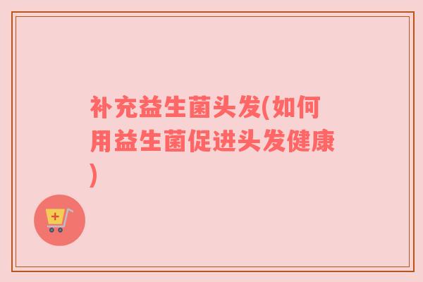 补充益生菌头发(如何用益生菌促进头发健康)