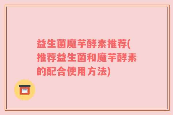 益生菌魔芋酵素推荐(推荐益生菌和魔芋酵素的配合使用方法)