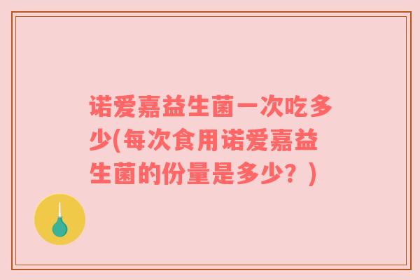 诺爱嘉益生菌一次吃多少(每次食用诺爱嘉益生菌的份量是多少？)