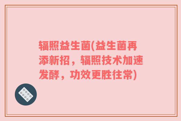 辐照益生菌(益生菌再添新招，辐照技术加速发酵，功效更胜往常)