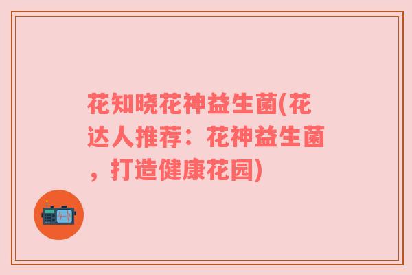 花知晓花神益生菌(花达人推荐:花神益生菌,打造健康花园) 花知晓花神益生菌(花达人推荐:花神益生菌,打造健康花园)