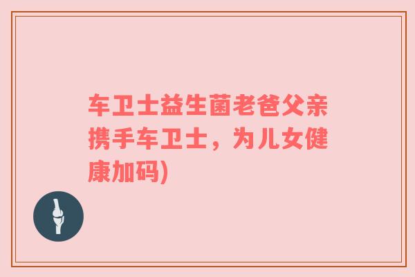 车卫士益生菌老爸父亲携手车卫士，为儿女健康加码)