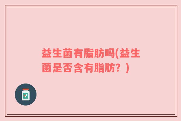 益生菌有脂肪吗(益生菌是否含有脂肪？)