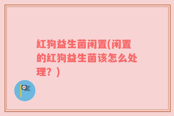 红狗益生菌闲置(闲置的红狗益生菌该怎么处理？)