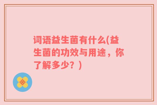 词语益生菌有什么(益生菌的功效与用途，你了解多少？)